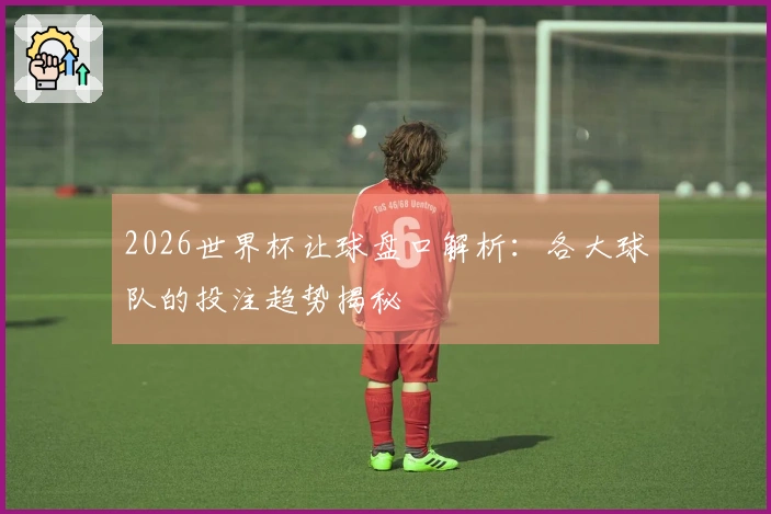 2026世界杯让球盘口解析：各大球队的投注趋势揭秘
